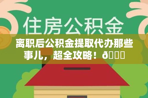 金寨离职后公积金提取代办那些事儿，超全攻略！😎