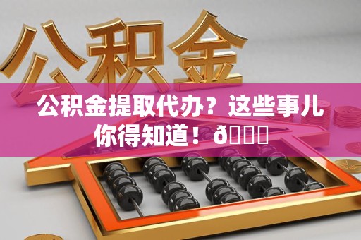 金寨公积金提取代办？这些事儿你得知道！😎