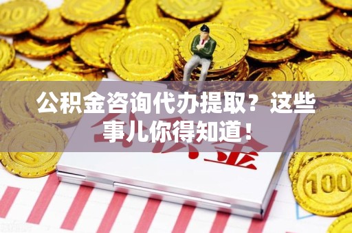 金寨公积金咨询代办提取？这些事儿你得知道！