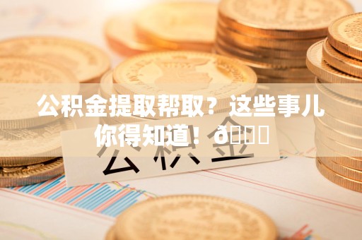 金寨公积金提取帮取？这些事儿你得知道！😎